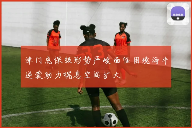 津门虎保级形势严峻面临困境海牛逆袭助力喘息空间扩大