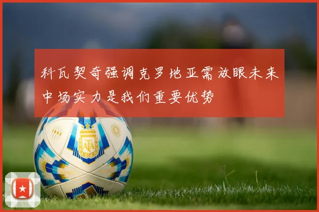 科瓦契奇强调克罗地亚需放眼未来中场实力是我们重要优势