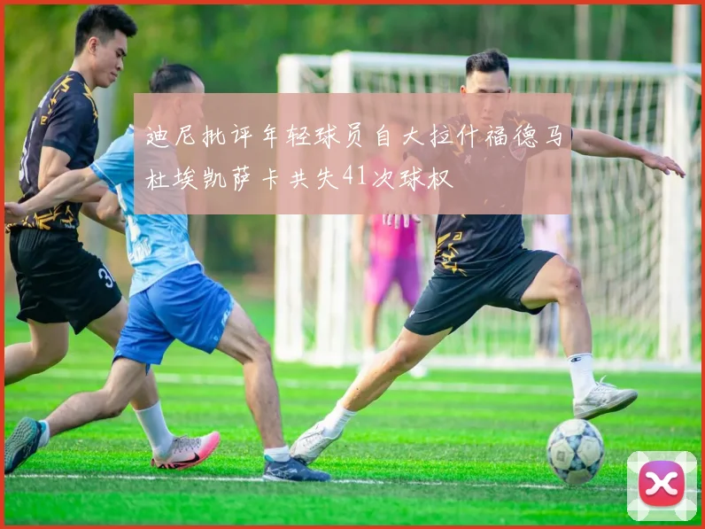 迪尼批评年轻球员自大拉什福德马杜埃凯萨卡共失41次球权