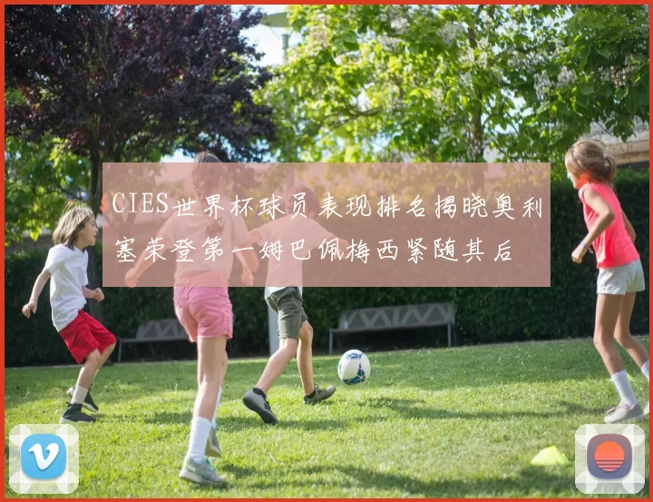 CIES世界杯球员表现排名揭晓奥利塞荣登第一姆巴佩梅西紧随其后