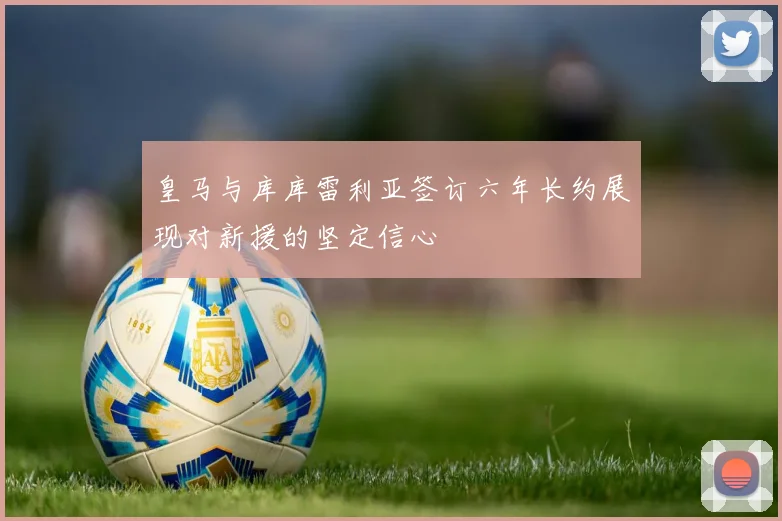 皇马与库库雷利亚签订六年长约展现对新援的坚定信心