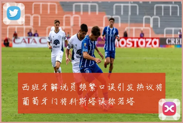 西班牙解说员频繁口误引发热议将葡萄牙门将科斯塔误称若塔