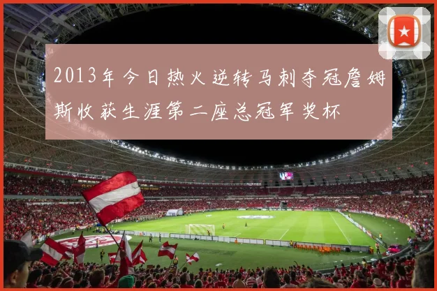 2013年今日热火逆转马刺夺冠詹姆斯收获生涯第二座总冠军奖杯