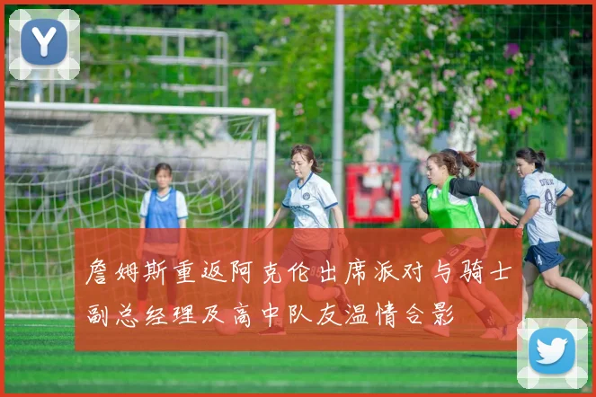 詹姆斯重返阿克伦出席派对与骑士副总经理及高中队友温情合影