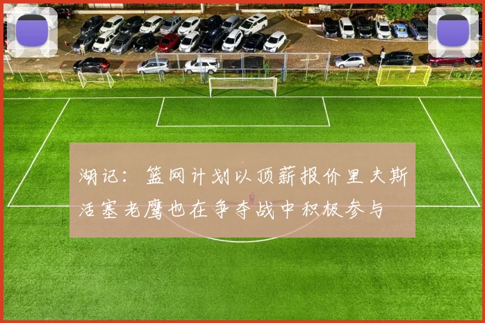 湖记：篮网计划以顶薪报价里夫斯活塞老鹰也在争夺战中积极参与