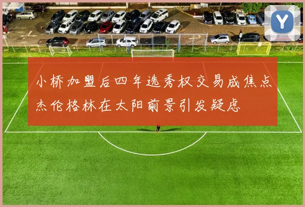 小桥加盟后四年选秀权交易成焦点杰伦格林在太阳前景引发疑虑