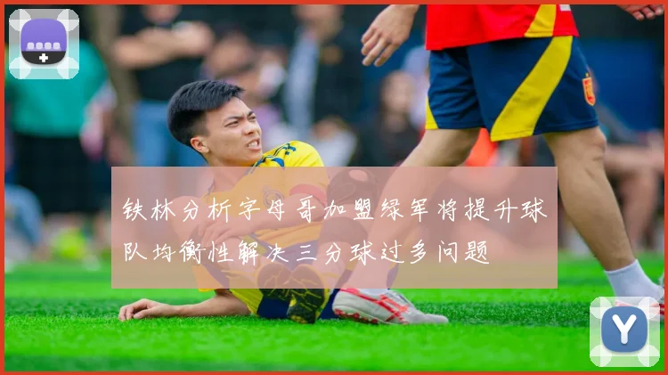 铁林分析字母哥加盟绿军将提升球队均衡性解决三分球过多问题