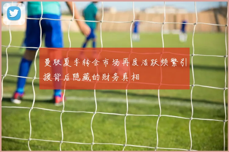 曼联夏季转会市场再度活跃频繁引援背后隐藏的财务真相