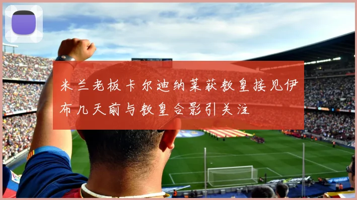 米兰老板卡尔迪纳莱获教皇接见伊布几天前与教皇合影引关注