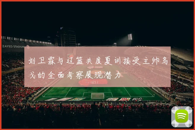 刘卫霖与辽篮共度夏训接受主帅乌戈的全面考察展现潜力